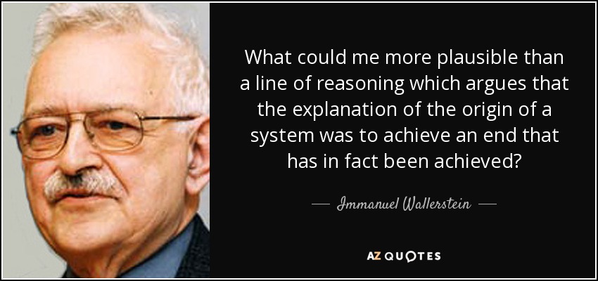 What could me more plausible than a line of reasoning which argues that the explanation of the origin of a system was to achieve an end that has in fact been achieved? - Immanuel Wallerstein