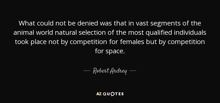 What could not be denied was that in vast segments of the animal world natural selection of the most qualified individuals took place not by competition for females but by competition for space. - Robert Ardrey