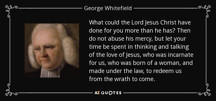 What could the Lord Jesus Christ have done for you more than he has? Then do not abuse his mercy, but let your time be spent in thinking and talking of the love of Jesus, who was incarnate for us, who was born of a woman, and made under the law, to redeem us from the wrath to come. - George Whitefield