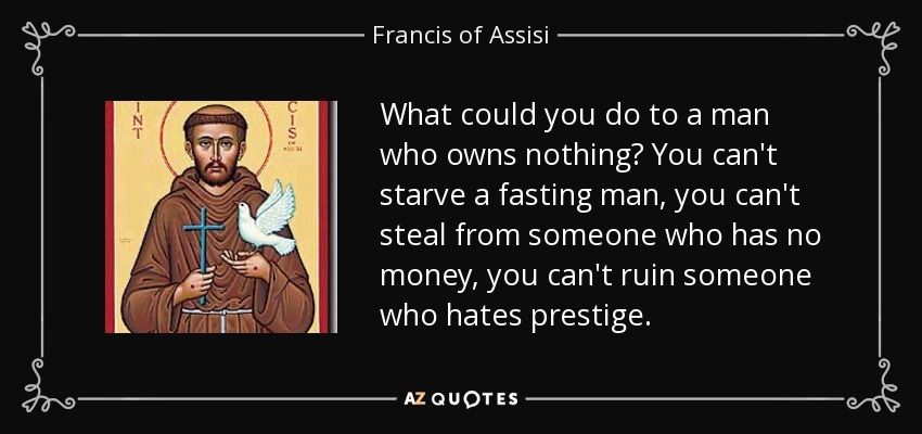 What could you do to a man who owns nothing? You can't starve a fasting man, you can't steal from someone who has no money, you can't ruin someone who hates prestige. - Francis of Assisi