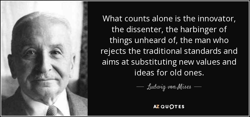 What counts alone is the innovator, the dissenter, the harbinger of things unheard of, the man who rejects the traditional standards and aims at substituting new values and ideas for old ones. - Ludwig von Mises