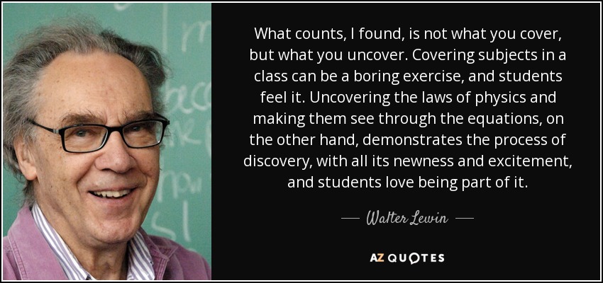 What counts, I found, is not what you cover, but what you uncover. Covering subjects in a class can be a boring exercise, and students feel it. Uncovering the laws of physics and making them see through the equations, on the other hand, demonstrates the process of discovery, with all its newness and excitement, and students love being part of it. - Walter Lewin
