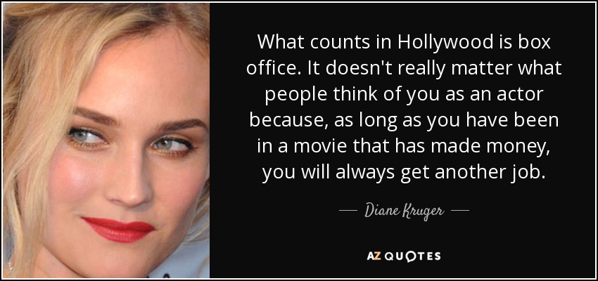 What counts in Hollywood is box office. It doesn't really matter what people think of you as an actor because, as long as you have been in a movie that has made money, you will always get another job. - Diane Kruger