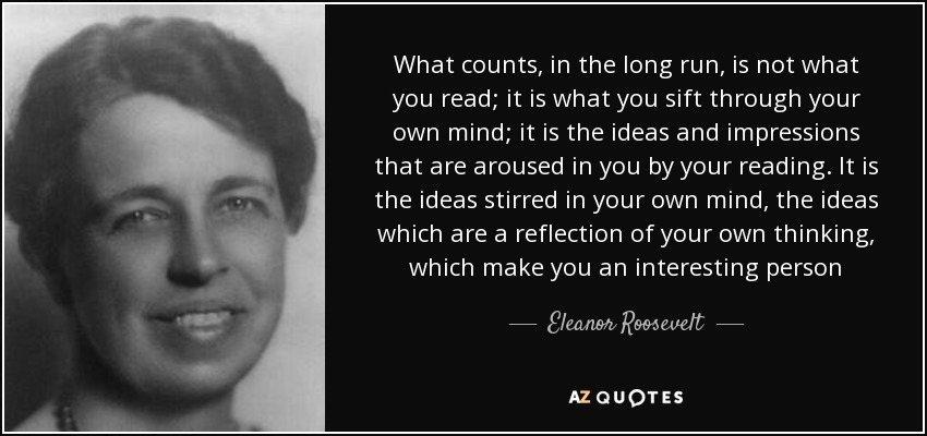 What counts, in the long run, is not what you read; it is what you sift through your own mind; it is the ideas and impressions that are aroused in you by your reading. It is the ideas stirred in your own mind, the ideas which are a reflection of your own thinking, which make you an interesting person - Eleanor Roosevelt