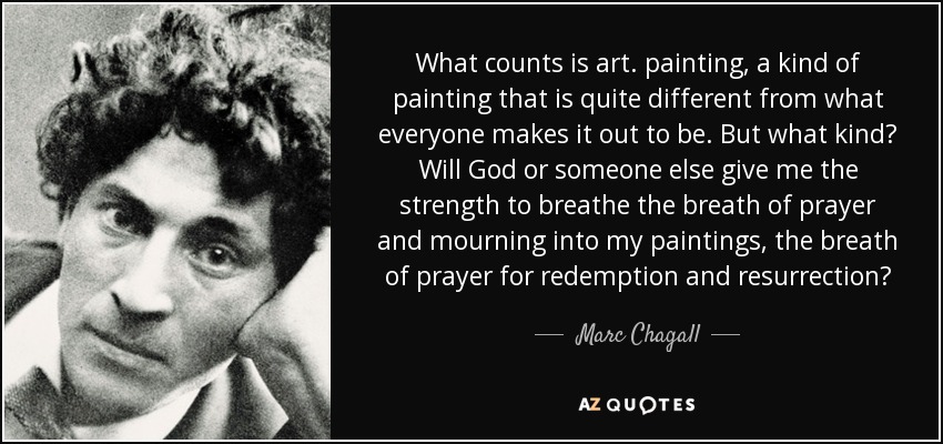 What counts is art. painting, a kind of painting that is quite different from what everyone makes it out to be. But what kind? Will God or someone else give me the strength to breathe the breath of prayer and mourning into my paintings, the breath of prayer for redemption and resurrection? - Marc Chagall