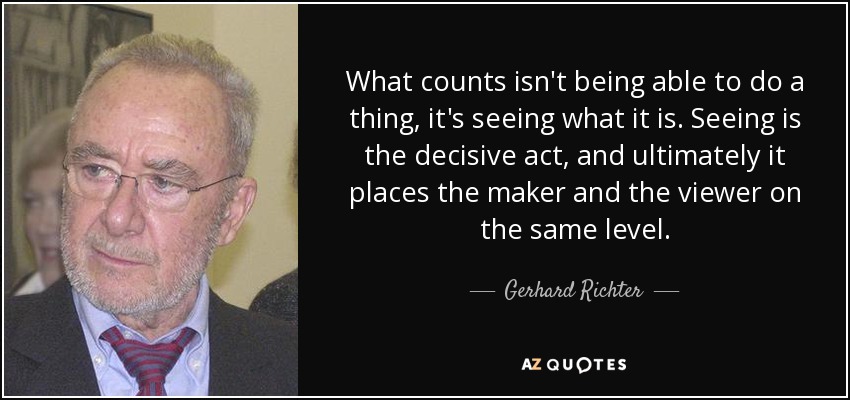What counts isn't being able to do a thing, it's seeing what it is. Seeing is the decisive act, and ultimately it places the maker and the viewer on the same level. - Gerhard Richter