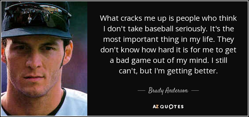 What cracks me up is people who think I don't take baseball seriously. It's the most important thing in my life. They don't know how hard it is for me to get a bad game out of my mind. I still can't, but I'm getting better. - Brady Anderson