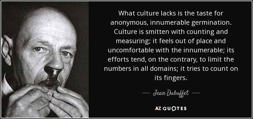 What culture lacks is the taste for anonymous, innumerable germination. Culture is smitten with counting and measuring; it feels out of place and uncomfortable with the innumerable; its efforts tend, on the contrary, to limit the numbers in all domains; it tries to count on its fingers. - Jean Dubuffet