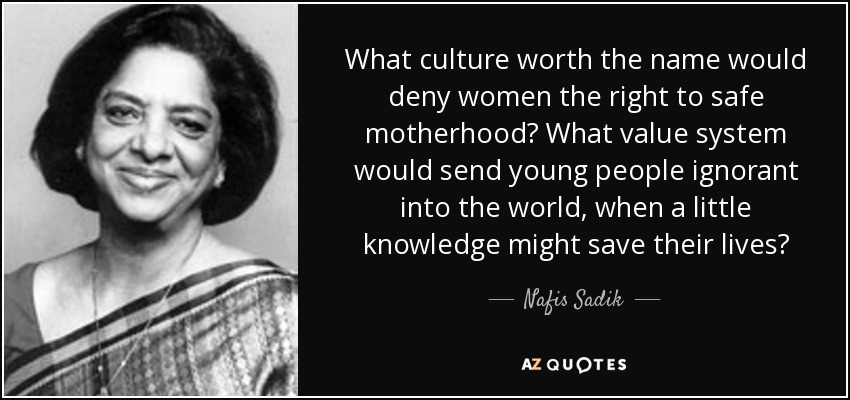What culture worth the name would deny women the right to safe motherhood? What value system would send young people ignorant into the world, when a little knowledge might save their lives? - Nafis Sadik