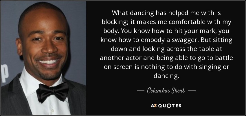 What dancing has helped me with is blocking; it makes me comfortable with my body. You know how to hit your mark, you know how to embody a swagger. But sitting down and looking across the table at another actor and being able to go to battle on screen is nothing to do with singing or dancing. - Columbus Short