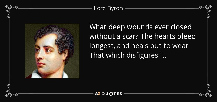 What deep wounds ever closed without a scar? The hearts bleed longest, and heals but to wear That which disfigures it. - Lord Byron