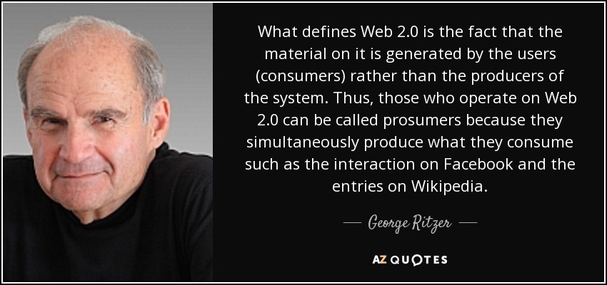 What defines Web 2.0 is the fact that the material on it is generated by the users (consumers) rather than the producers of the system. Thus, those who operate on Web 2.0 can be called prosumers because they simultaneously produce what they consume such as the interaction on Facebook and the entries on Wikipedia. - George Ritzer