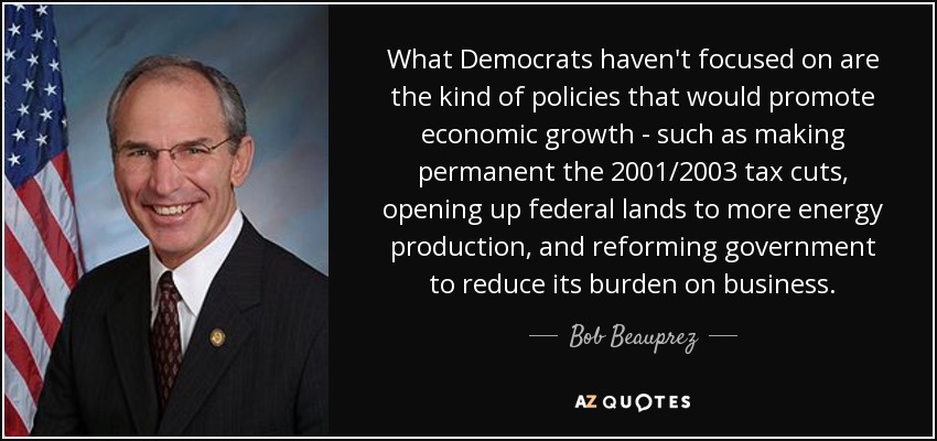 What Democrats haven't focused on are the kind of policies that would promote economic growth - such as making permanent the 2001/2003 tax cuts, opening up federal lands to more energy production, and reforming government to reduce its burden on business. - Bob Beauprez