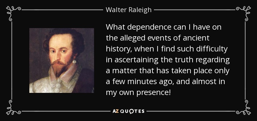 What dependence can I have on the alleged events of ancient history, when I find such difficulty in ascertaining the truth regarding a matter that has taken place only a few minutes ago, and almost in my own presence! - Walter Raleigh