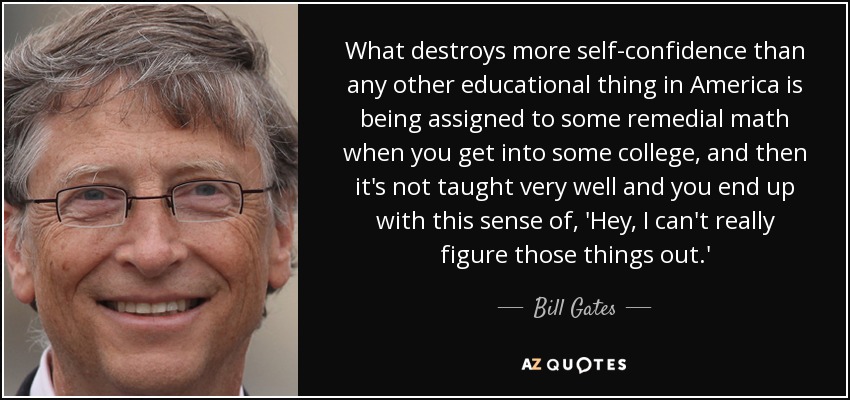 What destroys more self-confidence than any other educational thing in America is being assigned to some remedial math when you get into some college, and then it's not taught very well and you end up with this sense of, 'Hey, I can't really figure those things out.' - Bill Gates