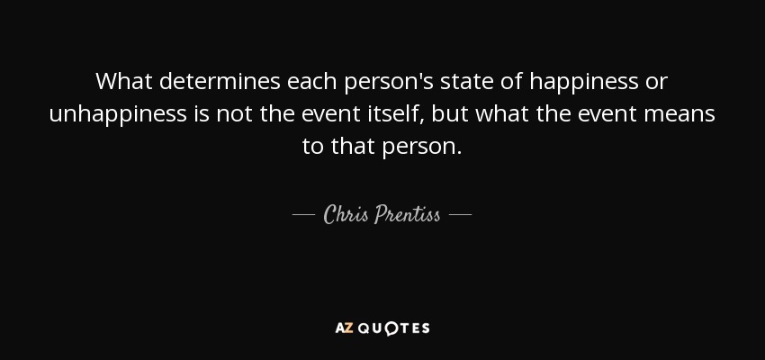What determines each person's state of happiness or unhappiness is not the event itself, but what the event means to that person. - Chris Prentiss