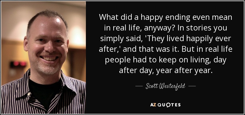 What did a happy ending even mean in real life, anyway? In stories you simply said, 'They lived happily ever after,' and that was it. But in real life people had to keep on living, day after day, year after year. - Scott Westerfeld