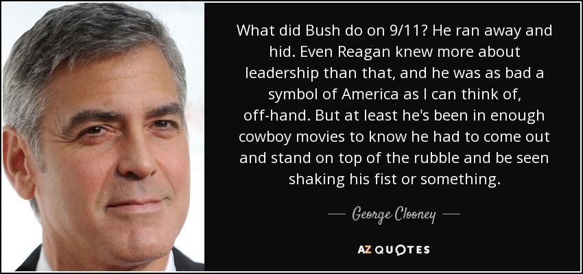 What did Bush do on 9/11? He ran away and hid. Even Reagan knew more about leadership than that, and he was as bad a symbol of America as I can think of, off-hand. But at least he's been in enough cowboy movies to know he had to come out and stand on top of the rubble and be seen shaking his fist or something. - George Clooney