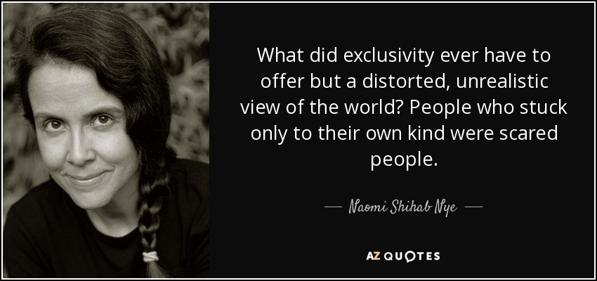 What did exclusivity ever have to offer but a distorted, unrealistic view of the world? People who stuck only to their own kind were scared people. - Naomi Shihab Nye