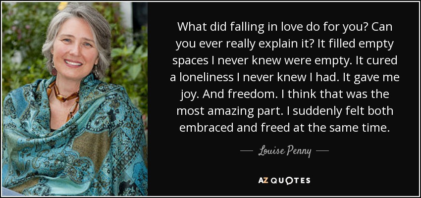 What did falling in love do for you? Can you ever really explain it? It filled empty spaces I never knew were empty. It cured a loneliness I never knew I had. It gave me joy. And freedom. I think that was the most amazing part. I suddenly felt both embraced and freed at the same time. - Louise Penny