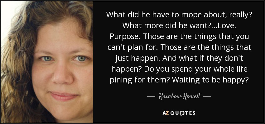 What did he have to mope about, really? What more did he want?...Love. Purpose. Those are the things that you can't plan for. Those are the things that just happen. And what if they don't happen? Do you spend your whole life pining for them? Waiting to be happy? - Rainbow Rowell