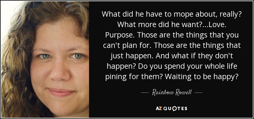 What did he have to mope about, really? What more did he want?...Love. Purpose. Those are the things that you can't plan for. Those are the things that just happen. And what if they don't happen? Do you spend your whole life pining for them? Waiting to be happy? - Rainbow Rowell