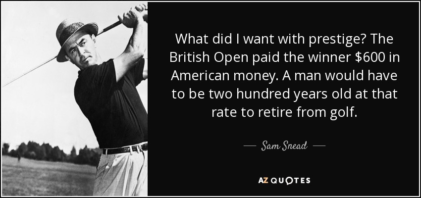 What did I want with prestige? The British Open paid the winner $600 in American money. A man would have to be two hundred years old at that rate to retire from golf. - Sam Snead
