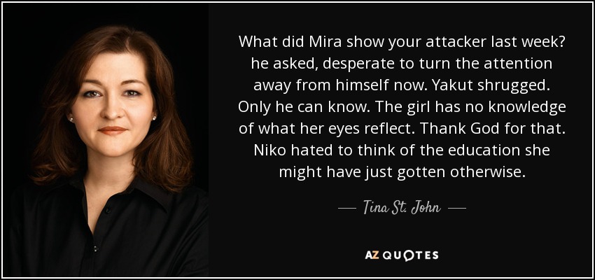 What did Mira show your attacker last week? he asked, desperate to turn the attention away from himself now. Yakut shrugged. Only he can know. The girl has no knowledge of what her eyes reflect. Thank God for that. Niko hated to think of the education she might have just gotten otherwise. - Tina St. John
