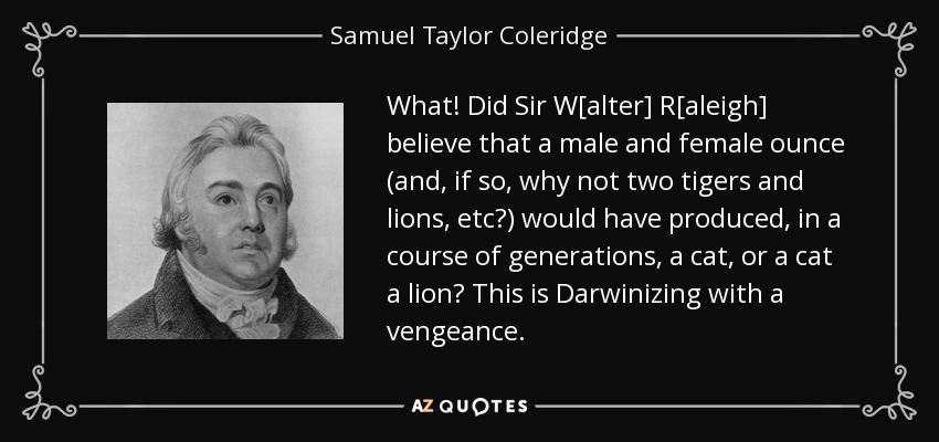 What! Did Sir W[alter] R[aleigh] believe that a male and female ounce (and, if so, why not two tigers and lions, etc?) would have produced, in a course of generations, a cat, or a cat a lion? This is Darwinizing with a vengeance. - Samuel Taylor Coleridge