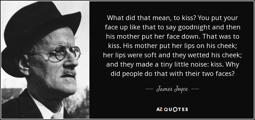 What did that mean, to kiss? You put your face up like that to say goodnight and then his mother put her face down. That was to kiss. His mother put her lips on his cheek; her lips were soft and they wetted his cheek; and they made a tiny little noise: kiss. Why did people do that with their two faces? - James Joyce