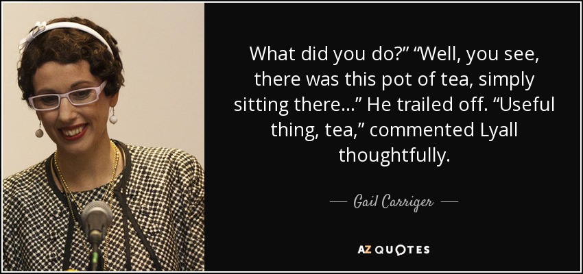 What did you do?” “Well, you see, there was this pot of tea, simply sitting there…” He trailed off. “Useful thing, tea,” commented Lyall thoughtfully. - Gail Carriger