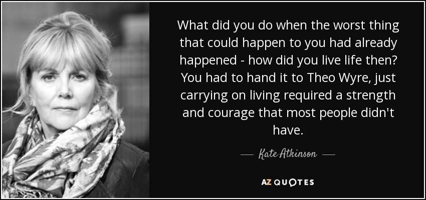 What did you do when the worst thing that could happen to you had already happened - how did you live life then? You had to hand it to Theo Wyre, just carrying on living required a strength and courage that most people didn't have. - Kate Atkinson