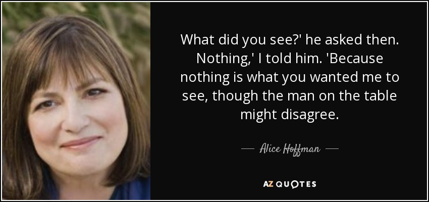 What did you see?' he asked then. Nothing,' I told him. 'Because nothing is what you wanted me to see, though the man on the table might disagree. - Alice Hoffman