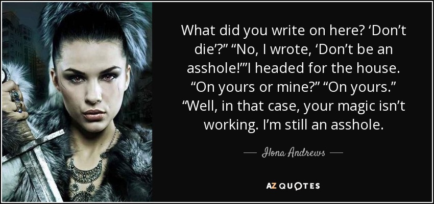 What did you write on here? ‘Don’t die’?” “No, I wrote, ‘Don’t be an asshole!’”I headed for the house. “On yours or mine?” “On yours.” “Well, in that case, your magic isn’t working. I’m still an asshole. - Ilona Andrews
