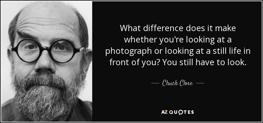 What difference does it make whether you're looking at a photograph or looking at a still life in front of you? You still have to look. - Chuck Close