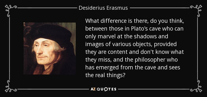 What difference is there, do you think, between those in Plato's cave who can only marvel at the shadows and images of various objects, provided they are content and don't know what they miss, and the philosopher who has emerged from the cave and sees the real things? - Desiderius Erasmus