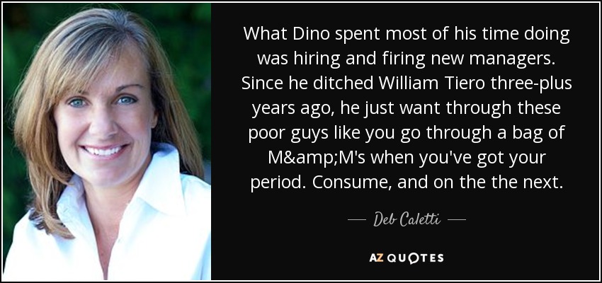 What Dino spent most of his time doing was hiring and firing new managers. Since he ditched William Tiero three-plus years ago, he just want through these poor guys like you go through a bag of M&M's when you've got your period. Consume, and on the the next. - Deb Caletti