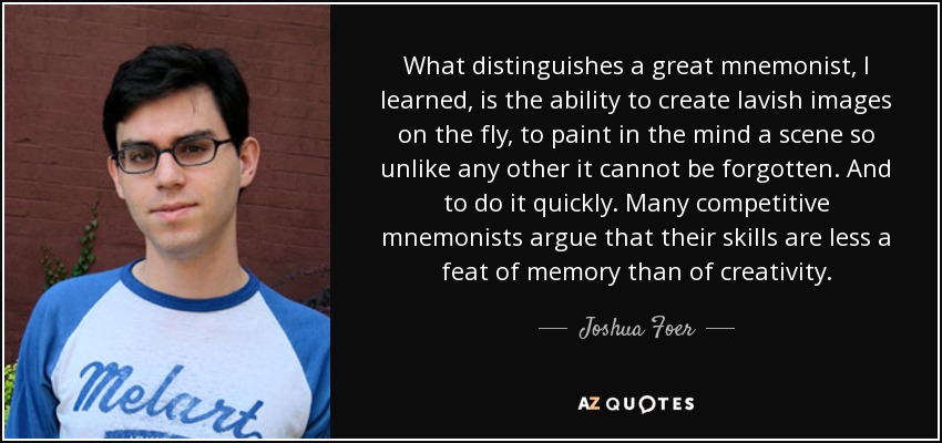 What distinguishes a great mnemonist, I learned, is the ability to create lavish images on the fly, to paint in the mind a scene so unlike any other it cannot be forgotten. And to do it quickly. Many competitive mnemonists argue that their skills are less a feat of memory than of creativity. - Joshua Foer