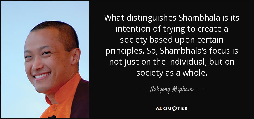 What distinguishes Shambhala is its intention of trying to create a society based upon certain principles. So, Shambhala's focus is not just on the individual, but on society as a whole. - Sakyong Mipham