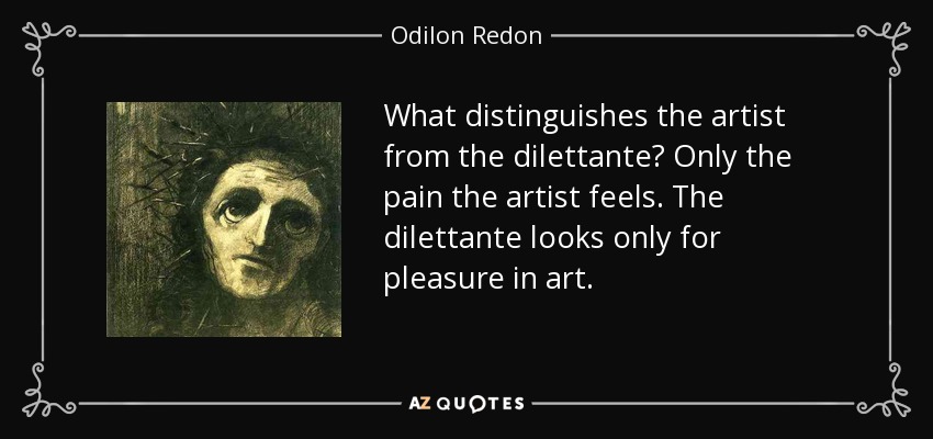 What distinguishes the artist from the dilettante? Only the pain the artist feels. The dilettante looks only for pleasure in art. - Odilon Redon