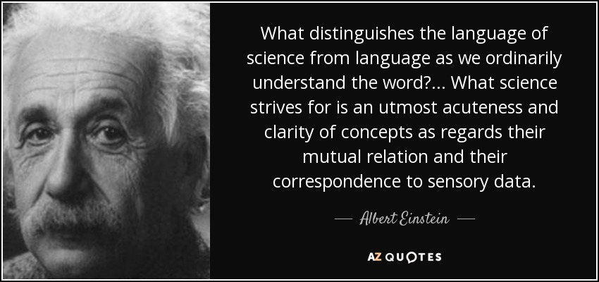 What distinguishes the language of science from language as we ordinarily understand the word? ... What science strives for is an utmost acuteness and clarity of concepts as regards their mutual relation and their correspondence to sensory data. - Albert Einstein