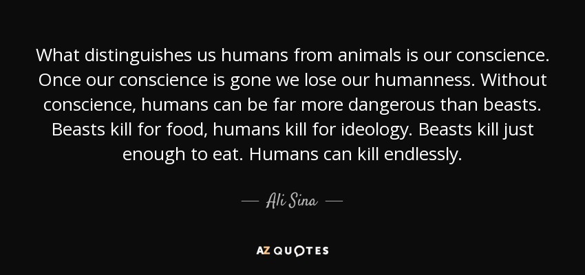 What distinguishes us humans from animals is our conscience. Once our conscience is gone we lose our humanness. Without conscience, humans can be far more dangerous than beasts. Beasts kill for food, humans kill for ideology. Beasts kill just enough to eat. Humans can kill endlessly. - Ali Sina