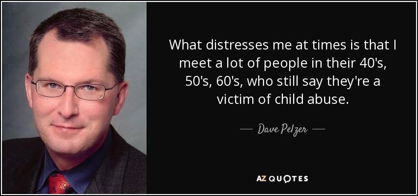 What distresses me at times is that I meet a lot of people in their 40's, 50's, 60's, who still say they're a victim of child abuse. - Dave Pelzer