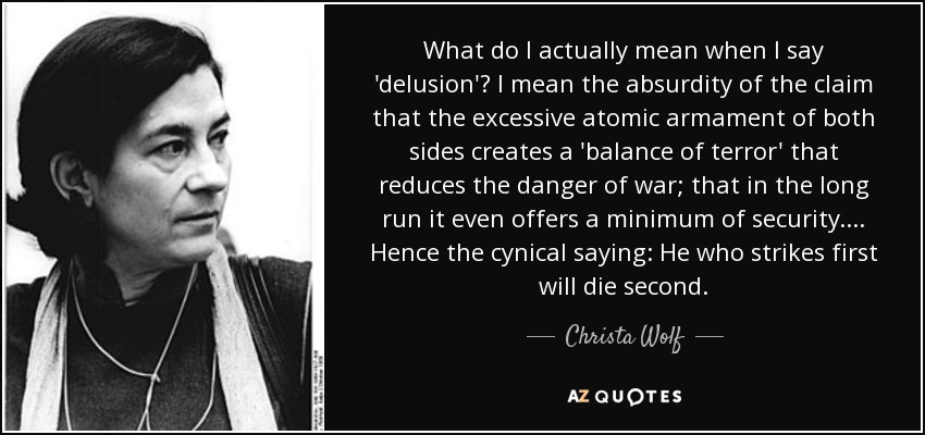 What do I actually mean when I say 'delusion'? I mean the absurdity of the claim that the excessive atomic armament of both sides creates a 'balance of terror' that reduces the danger of war; that in the long run it even offers a minimum of security. ... Hence the cynical saying: He who strikes first will die second. - Christa Wolf