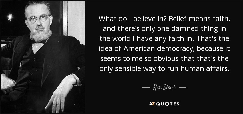 What do I believe in? Belief means faith, and there's only one damned thing in the world I have any faith in. That's the idea of American democracy, because it seems to me so obvious that that's the only sensible way to run human affairs. - Rex Stout