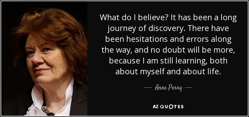 What do I believe? It has been a long journey of discovery. There have been hesitations and errors along the way, and no doubt will be more, because I am still learning, both about myself and about life. - Anne Perry
