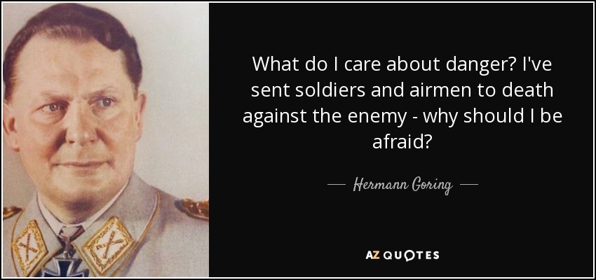 What do I care about danger? I've sent soldiers and airmen to death against the enemy - why should I be afraid? - Hermann Goring