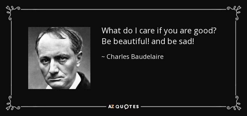 What do I care if you are good? Be beautiful! and be sad! - Charles Baudelaire