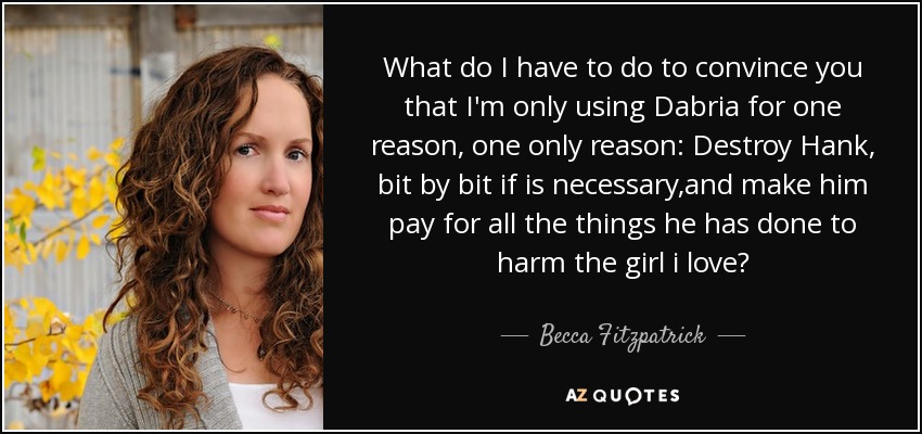 What do I have to do to convince you that I'm only using Dabria for one reason, one only reason: Destroy Hank, bit by bit if is necessary,and make him pay for all the things he has done to harm the girl i love? - Becca Fitzpatrick