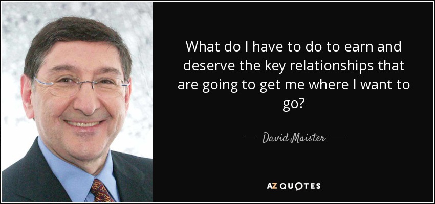 What do I have to do to earn and deserve the key relationships that are going to get me where I want to go? - David Maister